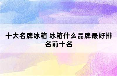 十大名牌冰箱 冰箱什么品牌最好排名前十名